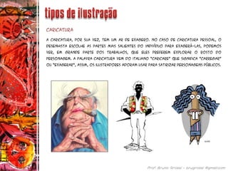 A Caricatura, por sua vez, tem um ar de exagero. No caso de caricatura pessoal, o
desenhista escolhe as partes mais salientes do indivíduo para exagerá-las, podemos
ver, em grande parte dos trabalhos, que eles preferem explorar o rosto do
personagem. A palavra caricatura vem do italiano “caricare” que significa “carregar”
ou “exagerar”, assim, os ilustradores adoram usar para satirizar personagens públicos.
Caricatura
 