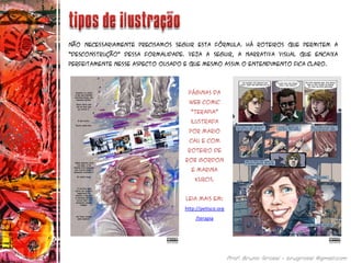 Não necessariamente precisamos seguir esta fórmula. Há roteiros que permitem a
“desconstrução” dessa formalidade. Veja a seguir, a narrativa visual que encaixa
perfeitamente nesse aspecto ousado e que mesmo assim o entendimento fica claro.
Quadro ou requadro
Páginas da
web comic
“terapia”
ilustrada
por Mario
Cau e com
roteiro de
Rob Gordon
e Marina
Kurcis.
Leia mais em:
http://petisco.org
/terapia
 