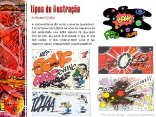 As onomatopeias são muito usadas em quadrinhos.
É de extrema importância na hora da narrativa em
que representa uma ação seguida de qualquer
tipo de som. Ela emite exatamente o que as Hqs
não fazem, o som, completando assim o seu
objetivo. Abaixo apresentamos alguns exemplos.
Onomatopéia
 