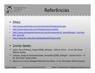 Referências
• Sites:
• http://www.sobiologia.com.br/conteudos/Citologia/cito.php
• http://www.infoescola.com/citologia/teoria-celular/
• http://www.olympuslatinoamerica.com/portuguese/ola_aboutolympus_microsco
pes_port.asp
• http://www.dec.ufcg.edu.br/biografias/Anthovan.html
• Livros texto:
Lopes, Sonia & Rosso, Sergio (2008), Biologia – Volume Único – 1ª ed. São Paulo:
Editora Saraiva.
Linhares, Sergio & Gewandsznajder, Fernando (2009), Biologia – Volume Único – 1ª
ed. São Paulo: Editora Ática.
Alberts et al, (2010), Biologia Molecular da Célula - 5ª ed. São Paulo: Editora
Artmed.
 