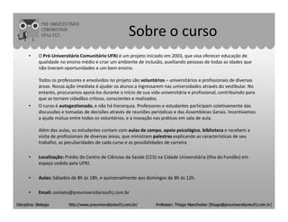 Sobre o curso
• O Pré-Universitário Comunitário UFRJ é um projeto iniciado em 2003, que visa oferecer educação de
qualidade no ensino médio e criar um ambiente de inclusão, auxiliando pessoas de todas as idades que
não tiveram oportunidades e um bom ensino.
Todos os professores e envolvidos no projeto são voluntários – universitários e profissionais de diversas
áreas. Nossa ação imediata é ajudar os alunos a ingressarem nas universidades através do vestibular. No
entanto, procuramos apoiá-los durante o início de sua vida universitária e profissional, contribuindo para
que se tornem cidadãos críticos, conscientes e realizados.
• O curso é autogestionado, e não há hierarquia. Professores e estudantes participam coletivamente das
discussões e tomadas de decisões através de reuniões periódicas e das Assembleias Gerais. Incentivamosdiscussões e tomadas de decisões através de reuniões periódicas e das Assembleias Gerais. Incentivamos
a ajuda mútua entre todos os voluntários, e a inovação nas práticas em sala de aula.
Além das aulas, os estudantes contam com aulas de campo, apoio psicológico, biblioteca e recebem a
visita de profissionais de diversas áreas, que ministram palestras explicando as características de seu
trabalho, as peculiaridades de cada curso e as possibilidades de carreira.
• Localização: Prédio do Centro de Ciências da Saúde (CCS) na Cidade Universitária (Ilha do Fundão) em
espaço cedido pela UFRJ.
• Aulas: Sábados de 8h às 18h, e quinzenalmente aos domingos de 8h às 12h.
• Email: contato@preuniversitarioufrj.com.br
 