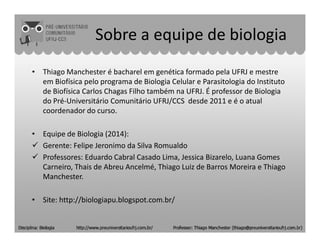 Sobre a equipe de biologia
• Thiago Manchester é bacharel em genética formado pela UFRJ e mestre
em Biofísica pelo programa de Biologia Celular e Parasitologia do Instituto
de Biofísica Carlos Chagas Filho também na UFRJ. É professor de Biologia
do Pré-Universitário Comunitário UFRJ/CCS desde 2011 e é o atual
coordenador do curso.
• Equipe de Biologia (2014):
Gerente: Felipe Jeronimo da Silva Romualdo
Professores: Eduardo Cabral Casado Lima, Jessica Bizarelo, Luana Gomes
Carneiro, Thais de Abreu Ancelmé, Thiago Luiz de Barros Moreira e Thiago
Manchester.
• Site: http://biologiapu.blogspot.com.br/
 
