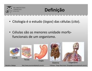 Definição
• Citologia é o estudo (logos) das células (cito).
• Células são as menores unidade morfo-
funcionais de um organismo.funcionais de um organismo.
Célula
Tecido
Órgão
Sistema Organismo
 
