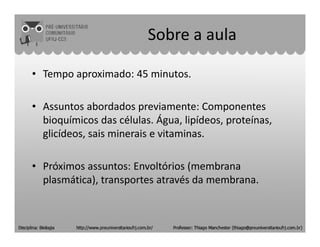 Sobre a aula
• Tempo aproximado: 45 minutos.
• Assuntos abordados previamente: Componentes
bioquímicos das células. Água, lipídeos, proteínas,bioquímicos das células. Água, lipídeos, proteínas,
glicídeos, sais minerais e vitaminas.
• Próximos assuntos: Envoltórios (membrana
plasmática), transportes através da membrana.
 