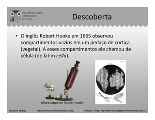 Descoberta
• O inglês Robert Hooke em 1665 observou
compartimentos vazios em um pedaço de cortiça
(vegetal). A esses compartimentos ele chamou de
célula (do latim cella).
Microscópio de Robert Hooke
 