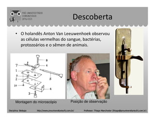 Descoberta
• O holandês Anton Van Leeuwenhoek observou
as células vermelhas do sangue, bactérias,
protozoários e o sêmen de animais.
Montagem do microscópio Posição de observação
 