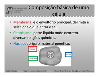 Composição básica de uma
célula
• Membrana: é o envoltório principal, delimita e
seleciona o que entra e sai.
• Citoplasma: parte líquida onde ocorrem
diversas reações químicas.diversas reações químicas.
• Núcleo: abriga o material genético.
 