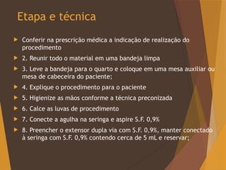 Etapa e técnica
 Conferir na prescrição médica a indicação de realização do
procedimento
 2. Reunir todo o material em uma bandeja limpa
 3. Leve a bandeja para o quarto e coloque em uma mesa auxiliar ou
mesa de cabeceira do paciente;
 4. Explique o procedimento para o paciente
 5. Higienize as mãos conforme a técnica preconizada
 6. Calce as luvas de procedimento
 7. Conecte a agulha na seringa e aspire S.F. 0,9%
 8. Preencher o extensor dupla via com S.F. 0,9%, manter conectado
à seringa com S.F. 0,9% contendo cerca de 5 mL e reservar;
 