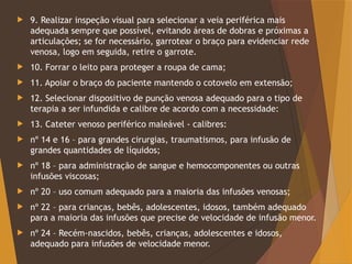  9. Realizar inspeção visual para selecionar a veia periférica mais
adequada sempre que possível, evitando áreas de dobras e próximas a
articulações; se for necessário, garrotear o braço para evidenciar rede
venosa, logo em seguida, retire o garrote.
 10. Forrar o leito para proteger a roupa de cama;
 11. Apoiar o braço do paciente mantendo o cotovelo em extensão;
 12. Selecionar dispositivo de punção venosa adequado para o tipo de
terapia a ser infundida e calibre de acordo com a necessidade:
 13. Cateter venoso periférico maleável - calibres:
 nº 14 e 16 – para grandes cirurgias, traumatismos, para infusão de
grandes quantidades de líquidos;
 nº 18 – para administração de sangue e hemocomponentes ou outras
infusões viscosas;
 nº 20 – uso comum adequado para a maioria das infusões venosas;
 nº 22 – para crianças, bebês, adolescentes, idosos, também adequado
para a maioria das infusões que precise de velocidade de infusão menor.
 nº 24 – Recém-nascidos, bebês, crianças, adolescentes e idosos,
adequado para infusões de velocidade menor.
 