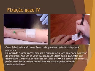 Fixação gaze IV
Cada flebotomista não deve fazer mais que duas tentativas de punção
periférica.
Os locais de punção endovenosa mais comuns são a face anterior e posterior
do antebraço. Não use as veias das mãos nos idosos ou em pacientes que
deambulam. A inserção endovenosa em veias dos MMII é comum em crianças,
porém esses locais devem ser evitados em adultos pelos riscos de
tromboembolismo.
 