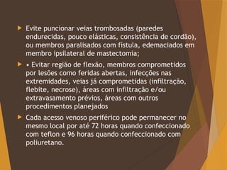  Evite puncionar veias trombosadas (paredes
endurecidas, pouco elásticas, consistência de cordão),
ou membros paralisados com fístula, edemaciados em
membro ipsilateral de mastectomia;
 • Evitar região de flexão, membros comprometidos
por lesões como feridas abertas, infecções nas
extremidades, veias já comprometidas (infiltração,
flebite, necrose), áreas com infiltração e/ou
extravasamento prévios, áreas com outros
procedimentos planejados
 Cada acesso venoso periférico pode permanecer no
mesmo local por até 72 horas quando confeccionado
com teflon e 96 horas quando confeccionado com
poliuretano.
 