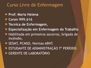 Curso Livre de Enfermagem
 Prof: Maria Helena
 Coren 999.616
 Tecnica de Enfermagem,
 Especialização em Enfermagem do Trabalho
 Habilitada em primeiros socorros, brigada de
incêndio,
 SESMT, PCMSO, Normas ABNT.
 ESTUDANTE DE ADIMINISTRAÇÃO 7º PERÍODO
 GERENTE DE LABORATÓRIO
 