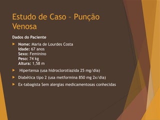 Estudo de Caso – Punção
Venosa
Dados do Paciente
 Nome: Maria de Lourdes Costa
Idade: 67 anos
Sexo: Feminino
Peso: 74 kg
Altura: 1,58 m
 Hipertensa (usa hidroclorotiazida 25 mg/dia)
 Diabética tipo 2 (usa metformina 850 mg 2x/dia)
 Ex-tabagista Sem alergias medicamentosas conhecidas
 