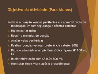 Objetivo da Atividade (Para Alunos)
Realizar a punção venosa periférica e a administração da
medicação EV com segurança e técnica correta:
1. Higienizar as mãos
2. Reunir o material de punção
3. Avaliar veias periféricas
4. Realizar punção venosa (preferência cateter 20G)
5. Diluir e administrar ampicilina sódica 1g em SF 100 mL
EV
6. Iniciar hidratação com SF 0,9% 500 mL
7. Monitorar sinais vitais após o procedimento
 
