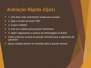 Avaliação Rápida (Quiz)
 1. Cite duas veias comumente usadas para punção.
 2. Qual a função do álcool 70%?
 3. O que é flebite?
 4. Cite um cuidado para prevenir hematoma.
 5. Quem regulamenta a prática de enfermagem no Brasil?
 Como a técnica correta de punção contribui para a segurança do
paciente?
 Quais cuidados devem ser tomados após a punção venosa?
 