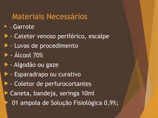 Materiais Necessários
 - Garrote
 - Cateter venoso periférico, escalpe
 - Luvas de procedimento
 - Álcool 70%
 - Algodão ou gaze
 - Esparadrapo ou curativo
 - Coletor de perfurocortantes
 Caneta, bandeja, seringa 10ml
 01 ampola de Solução Fisiológica 0,9%;
 