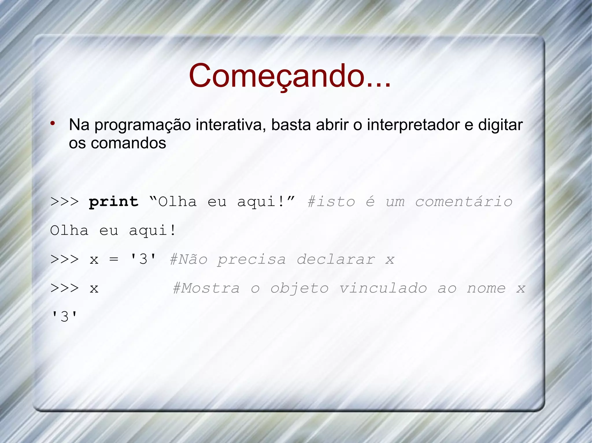 Começando...  Na programação interativa, basta abrir o interpretador e digitar os comandos >>> print “Olha eu aqui!” #isto é um comentário Olha eu aqui! >>> x = '3' #Não precisa declarar x >>> x #Mostra o objeto vinculado ao nome x '3' 