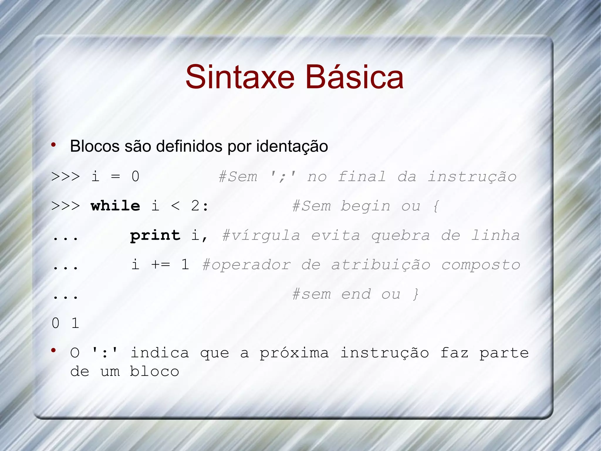 Sintaxe Básica  Blocos são definidos por identação >>> i = 0 #Sem ';' no final da instrução >>> while i < 2: #Sem begin ou { ... print i, #vírgula evita quebra de linha ... i += 1 #operador de atribuição composto ... #sem end ou } 0 1  O ':' indica que a próxima instrução faz parte de um bloco 