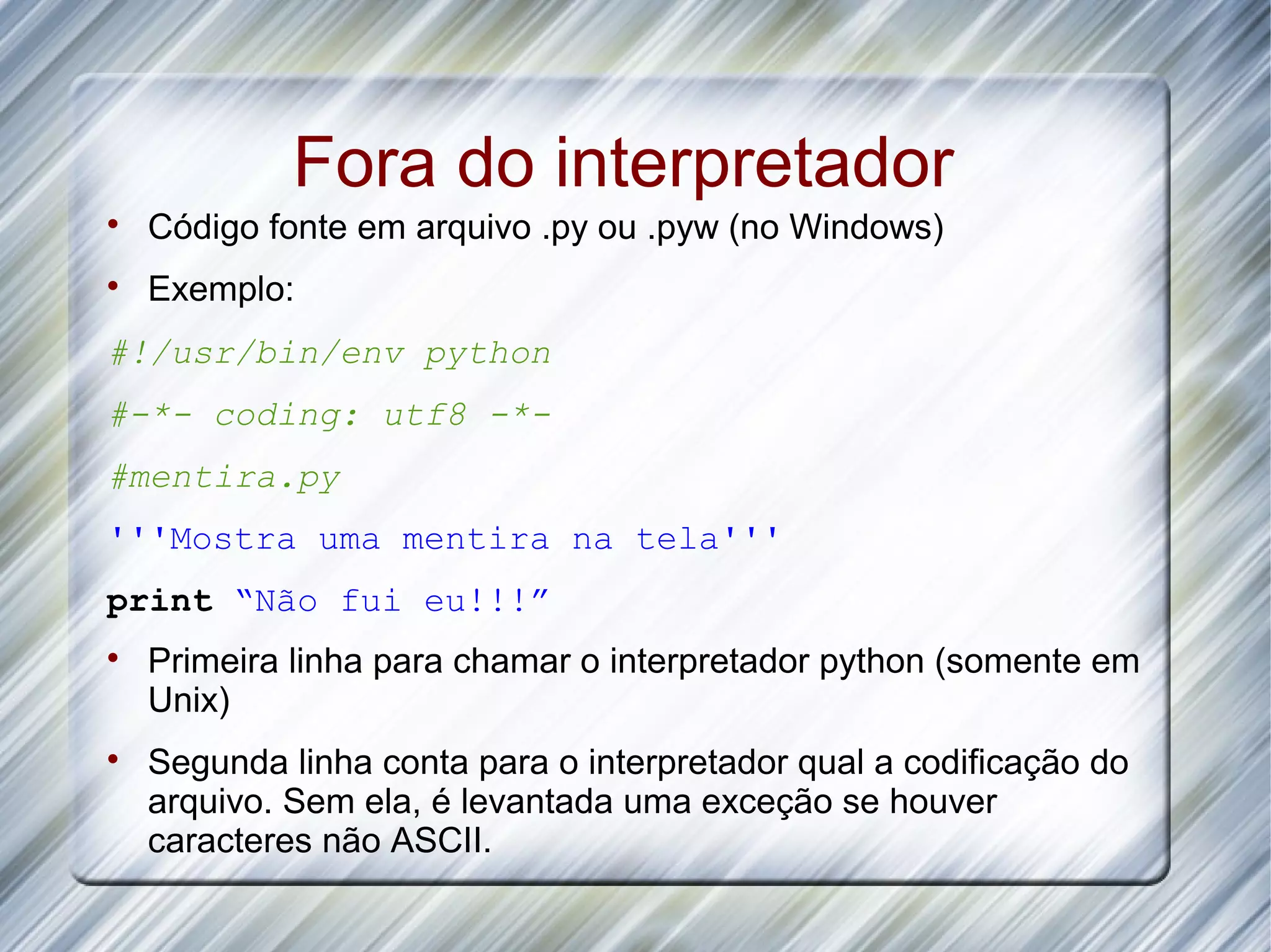 Fora do interpretador  Código fonte em arquivo .py ou .pyw (no Windows)  Exemplo: #!/usr/bin/env python #-*- coding: utf8 -*- #mentira.py '''Mostra uma mentira na tela''' print “Não fui eu!!!”  Primeira linha para chamar o interpretador python (somente em Unix)  Segunda linha conta para o interpretador qual a codificação do arquivo. Sem ela, é levantada uma exceção se houver caracteres não ASCII. 