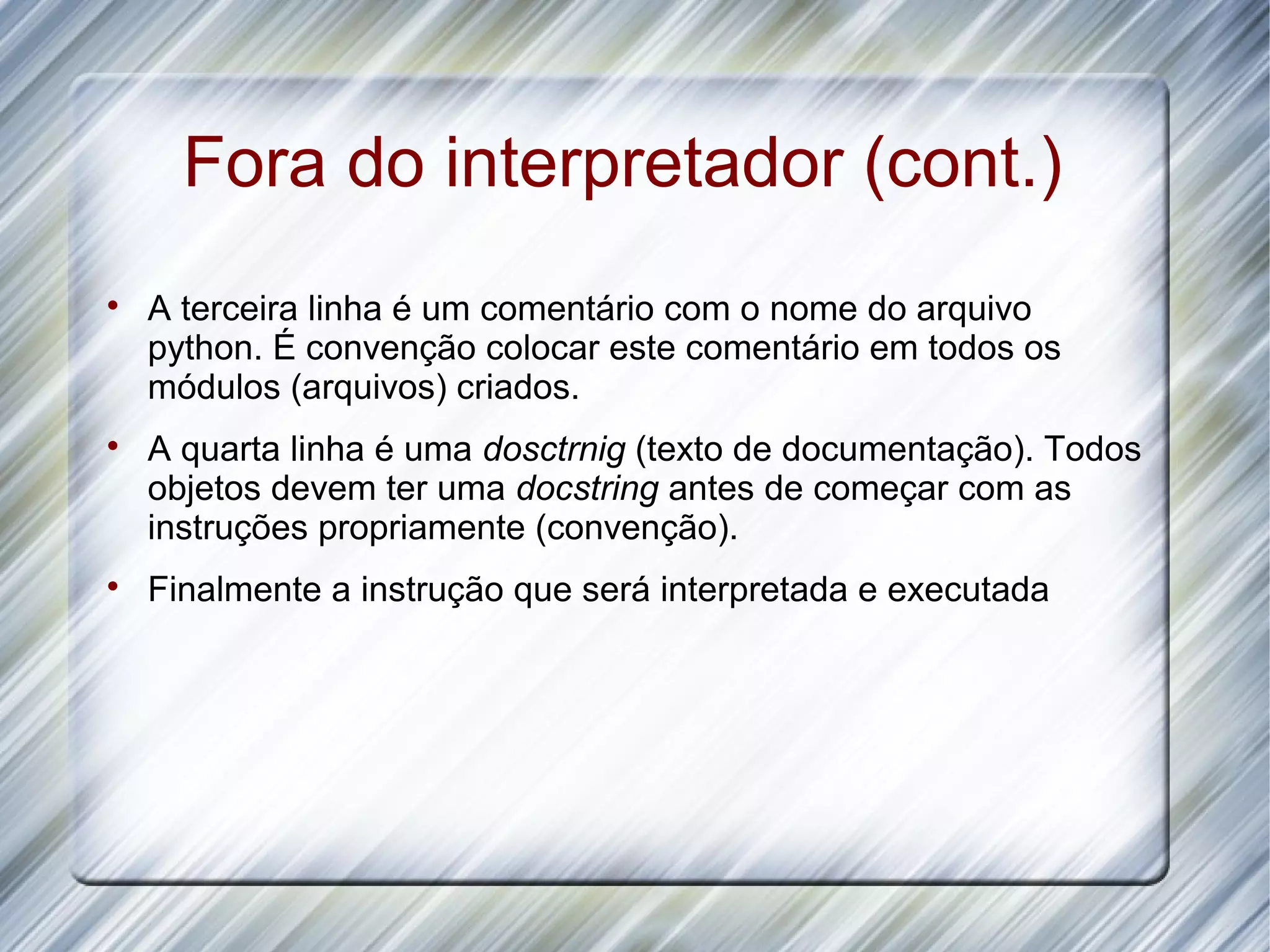 Fora do interpretador (cont.)  A terceira linha é um comentário com o nome do arquivo python. É convenção colocar este comentário em todos os módulos (arquivos) criados.  A quarta linha é uma dosctrnig (texto de documentação). Todos objetos devem ter uma docstring antes de começar com as instruções propriamente (convenção).  Finalmente a instrução que será interpretada e executada 