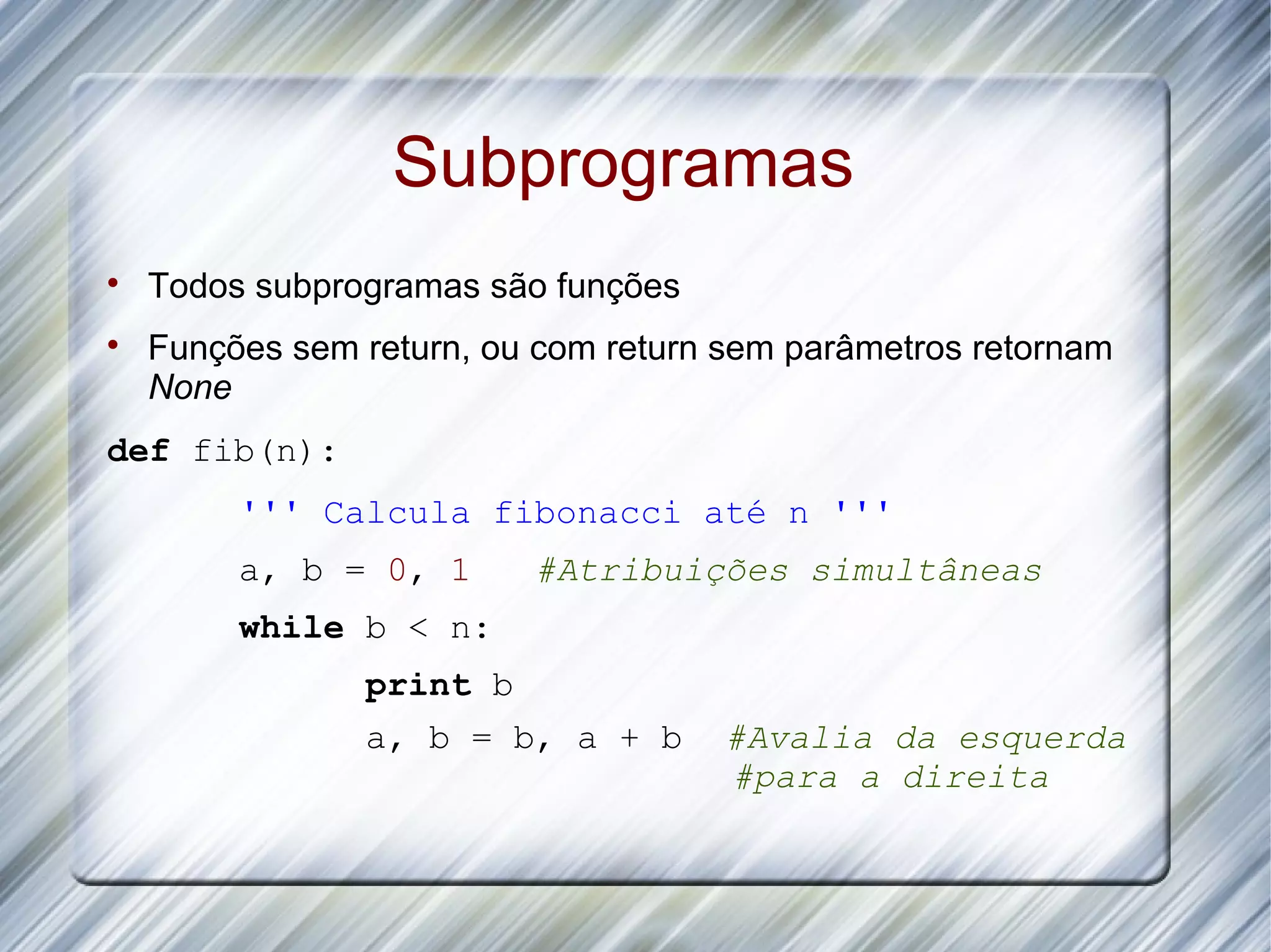 Subprogramas  Todos subprogramas são funções  Funções sem return, ou com return sem parâmetros retornam None def fib(n): ''' Calcula fibonacci até n ''' a, b = 0, 1 #Atribuições simultâneas while b < n: print b a, b = b, a + b #Avalia da esquerda #para a direita 