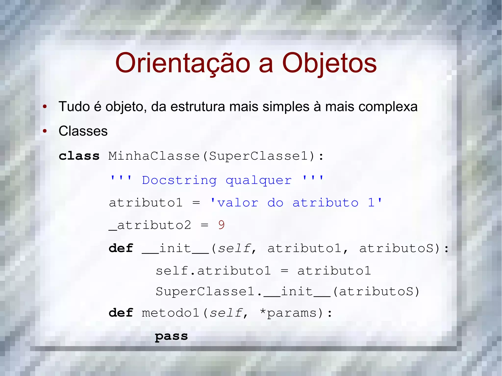 Orientação a Objetos ● Tudo é objeto, da estrutura mais simples à mais complexa ● Classes class MinhaClasse(SuperClasse1): ''' Docstring qualquer ''' atributo1 = 'valor do atributo 1' _atributo2 = 9 def __init__(self, atributo1, atributoS): self.atributo1 = atributo1 SuperClasse1.__init__(atributoS) def metodo1(self, *params): pass 