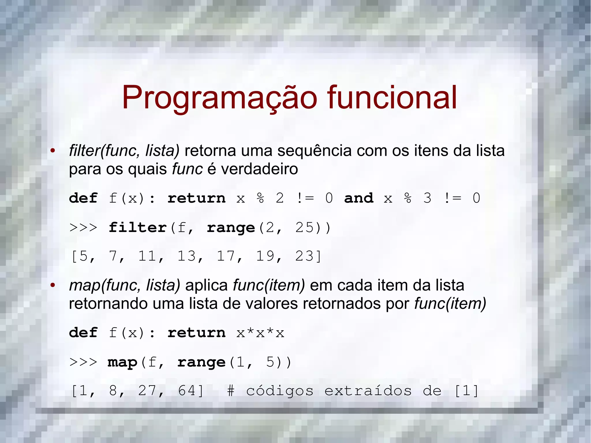 Programação funcional ● filter(func, lista) retorna uma sequência com os itens da lista para os quais func é verdadeiro def f(x): return x % 2 != 0 and x % 3 != 0 >>> filter(f, range(2, 25)) [5, 7, 11, 13, 17, 19, 23] ● map(func, lista) aplica func(item) em cada item da lista retornando uma lista de valores retornados por func(item) def f(x): return x*x*x >>> map(f, range(1, 5)) [1, 8, 27, 64]  # códigos extraídos de [1] 