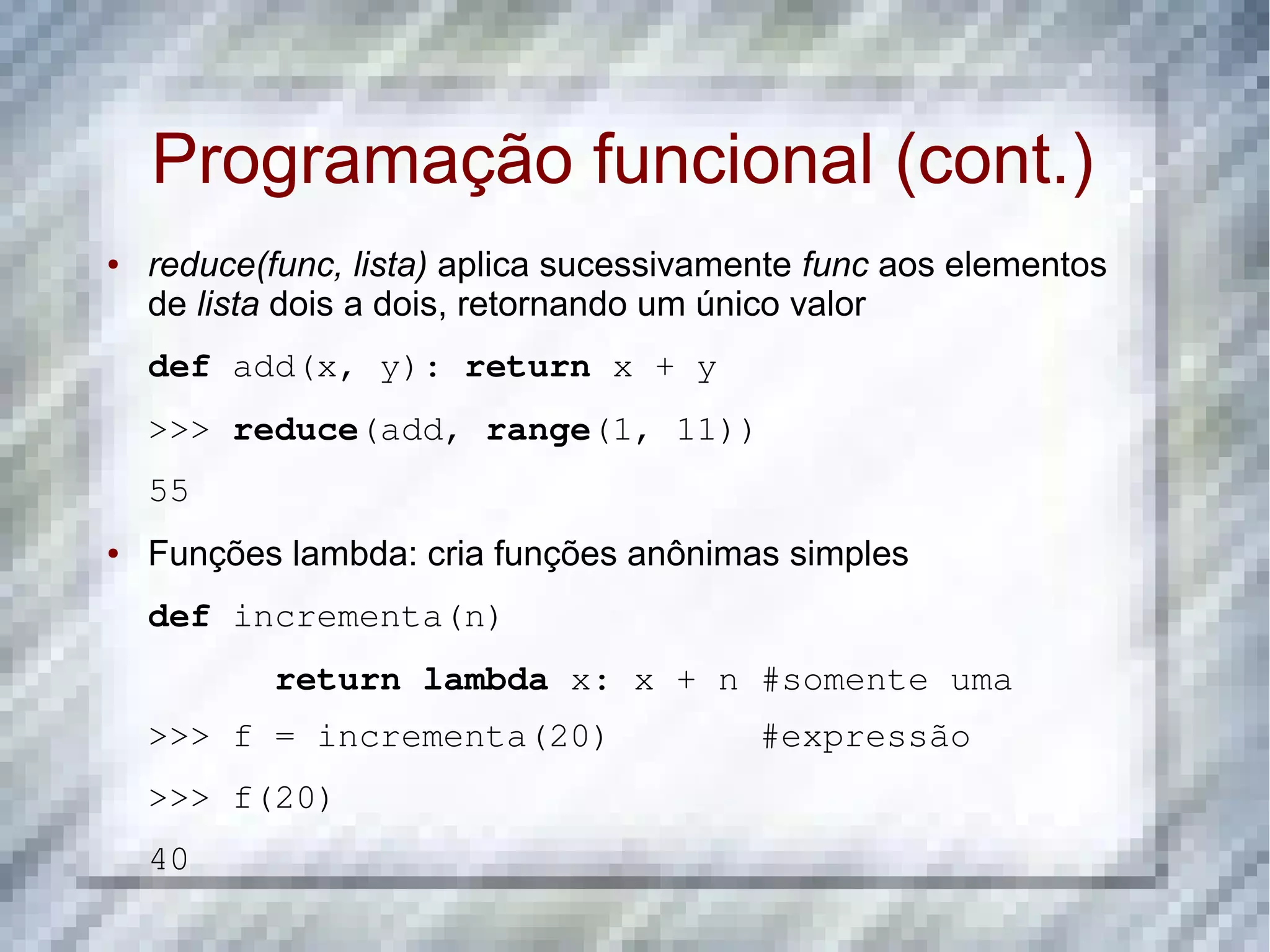 Programação funcional (cont.) ● reduce(func, lista) aplica sucessivamente func aos elementos de lista dois a dois, retornando um único valor def add(x, y): return x + y >>> reduce(add, range(1, 11)) 55 ● Funções lambda: cria funções anônimas simples def incrementa(n) return lambda x: x + n #somente uma >>> f = incrementa(20)       #expressão >>> f(20) 40 