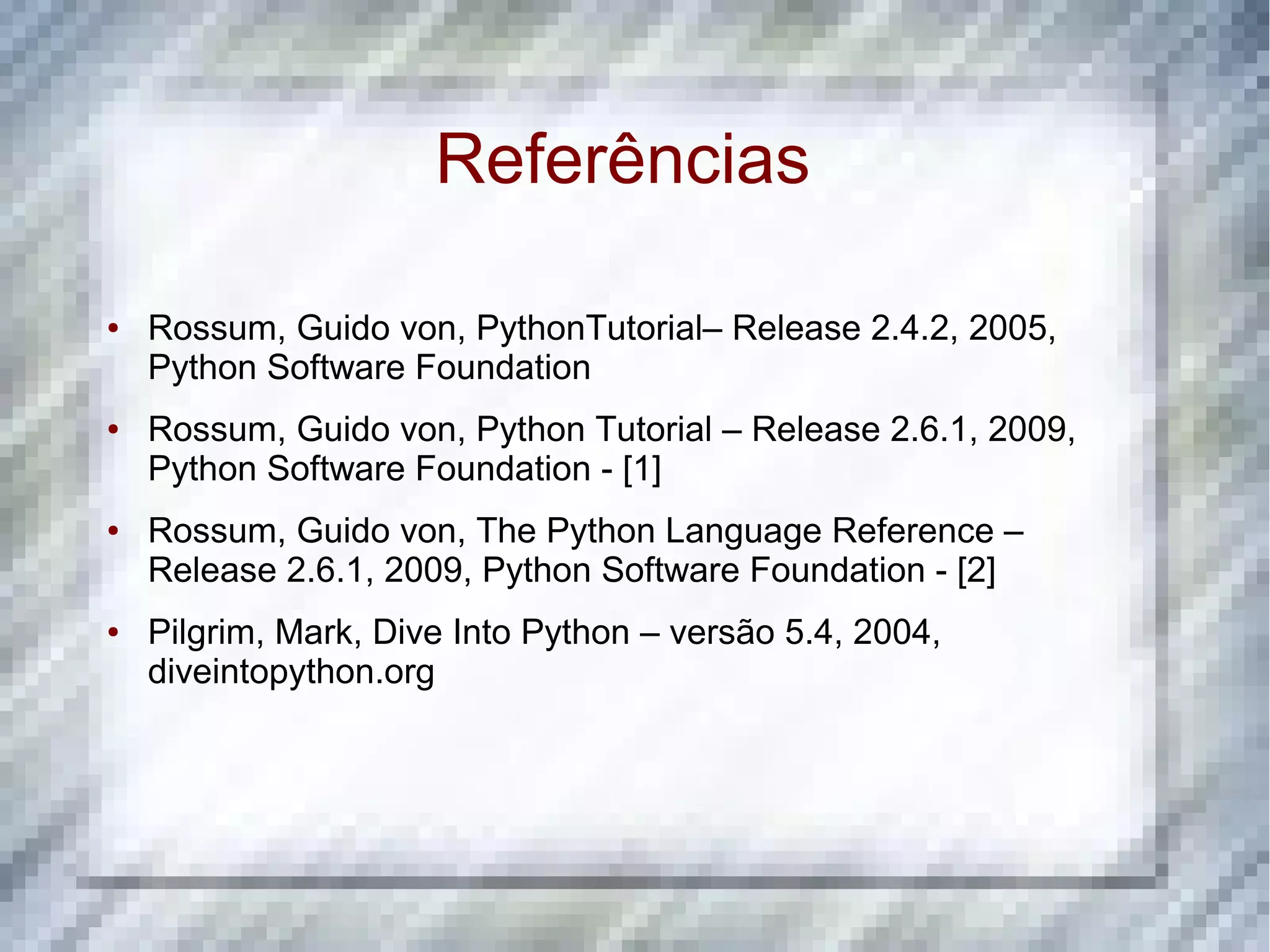 Referências ● Rossum, Guido von, PythonTutorial– Release 2.4.2, 2005, Python Software Foundation ● Rossum, Guido von, Python Tutorial – Release 2.6.1, 2009, Python Software Foundation - [1] ● Rossum, Guido von, The Python Language Reference – Release 2.6.1, 2009, Python Software Foundation - [2] ● Pilgrim, Mark, Dive Into Python – versão 5.4, 2004, diveintopython.org 
