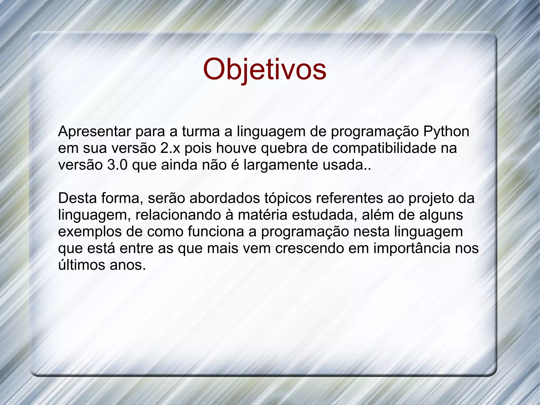 Objetivos Apresentar para a turma a linguagem de programação Python em sua versão 2.x pois houve quebra de compatibilidade na versão 3.0 que ainda não é largamente usada.. Desta forma, serão abordados tópicos referentes ao projeto da linguagem, relacionando à matéria estudada, além de alguns exemplos de como funciona a programação nesta linguagem que está entre as que mais vem crescendo em importância nos últimos anos. 