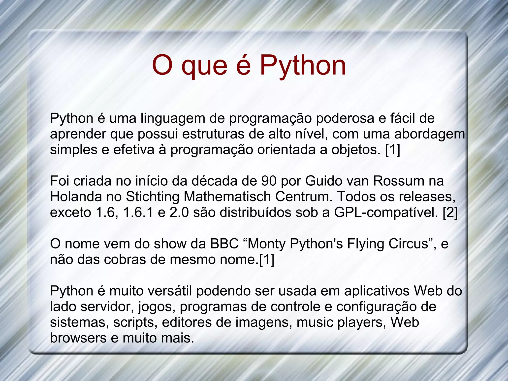 O que é Python Python é uma linguagem de programação poderosa e fácil de aprender que possui estruturas de alto nível, com uma abordagem simples e efetiva à programação orientada a objetos. [1] Foi criada no início da década de 90 por Guido van Rossum na Holanda no Stichting Mathematisch Centrum. Todos os releases, exceto 1.6, 1.6.1 e 2.0 são distribuídos sob a GPL-compatível. [2] O nome vem do show da BBC “Monty Python's Flying Circus”, e não das cobras de mesmo nome.[1] Python é muito versátil podendo ser usada em aplicativos Web do lado servidor, jogos, programas de controle e configuração de sistemas, scripts, editores de imagens, music players, Web browsers e muito mais. 