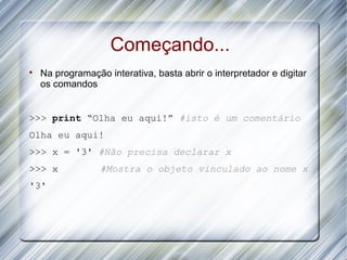 Começando...

    Na programação interativa, basta abrir o interpretador e digitar
    os comandos


>>> print “Olha eu aqui!” #isto é um comentário
Olha eu aqui!
>>> x = '3' #Não precisa declarar x
>>> x             #Mostra o objeto vinculado ao nome x
'3'
 