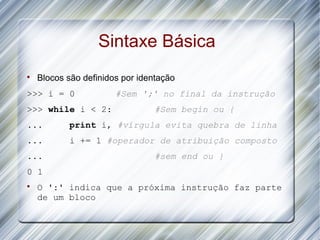 Sintaxe Básica

    Blocos são definidos por identação
>>> i = 0              #Sem ';' no final da instrução
>>> while i < 2:                 #Sem begin ou {
...        print i, #vírgula evita quebra de linha
...        i += 1 #operador de atribuição composto
...                              #sem end ou }
0 1

    O ':' indica que a próxima instrução faz parte
    de um bloco
 