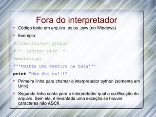 Fora do interpretador

    Código fonte em arquivo .py ou .pyw (no Windows)

    Exemplo:
#!/usr/bin/env python
#-*- coding: utf8 -*-
#mentira.py
'''Mostra uma mentira na tela'''
print “Não fui eu!!!”

    Primeira linha para chamar o interpretador python (somente em
    Unix)

    Segunda linha conta para o interpretador qual a codificação do
    arquivo. Sem ela, é levantada uma exceção se houver
    caracteres não ASCII.
 