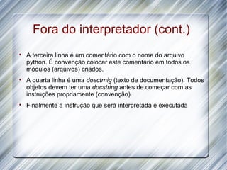 Fora do interpretador (cont.)

    A terceira linha é um comentário com o nome do arquivo
    python. É convenção colocar este comentário em todos os
    módulos (arquivos) criados.

    A quarta linha é uma dosctrnig (texto de documentação). Todos
    objetos devem ter uma docstring antes de começar com as
    instruções propriamente (convenção).

    Finalmente a instrução que será interpretada e executada
 