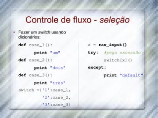 Controle de fluxo - seleção
●   Fazer um switch usando
    dicionários:
    def case_1():            x = raw_input()
           print "um"        try:  #pega excessão
    def case_2():                  switch[x]()
           print "dois"      except:
    def case_3():                  print "default"
           print "tres"
    switch ={'1':case_1,
              '2':case_2,
              '3':case_3}
 