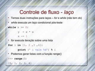 Controle de fluxo - laço

    Temos duas instruções para laços – for e while (não tem do)

    while executa um laço condicional pós-teste
while x >= 0:
         y    = x * x
         x -= 1

    for executa iteração sobre uma lista
for i in [1, 2 ,3 ,4]:
         print (' i vale %d') % i

    Podemos gerar listas com a função range()
>>> range(5)
[0, 1, 2, 3, 4]
 