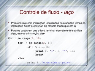 Controle de fluxo - laço

    Para controle com instruções localizadas pelo usuário temos as
    instruções break e continue do mesmo modo que em C

    Para os casos em que o laço terminar normalmente significa
    algo, usa-se a instrução else
for i in range(2, 10):
         for     n in range(2, i):
                  if i % n == 0:
                       print i, '=', n, '*', i/n
                       break
         else:
                  print i, 'é um número primo'
 