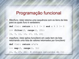 Programação funcional
●   filter(func, lista) retorna uma sequência com os itens da lista
    para os quais func é verdadeiro
    def f(x): return x % 2 != 0 and x % 3 != 0
    >>> filter(f, range(2, 25))
    [5, 7, 11, 13, 17, 19, 23]
●   map(func, lista) aplica func(item) em cada item da lista
    retornando uma lista de valores retornados por func(item)
    def f(x): return x*x*x
    >>> map(f, range(1, 5))
    [1, 8, 27, 64]  # códigos extraídos de [1]
 