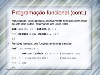Programação funcional (cont.)
●   reduce(func, lista) aplica sucessivamente func aos elementos
    de lista dois a dois, retornando um único valor
    def add(x, y): return x + y
    >>> reduce(add, range(1, 11))
    55
●   Funções lambda: cria funções anônimas simples
    def incrementa(n)
           return lambda x: x + n #somente uma
    >>> f = incrementa(20)       #expressão
    >>> f(20)
    40
 