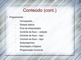 Conteúdo (cont.)

    Programando
        −   Começando...
        −   Sintaxe básica
        −   Fora do interpretador
        −   Controle de fluxo – seleção
        −   Controle de fluxo – laço
        −   Controle de fluxo – laço
        −   Subprogramas
        −   Orientação a Objetos
        −   Programação funcional
 