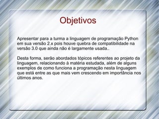 Objetivos
Apresentar para a turma a linguagem de programação Python
em sua versão 2.x pois houve quebra de compatibilidade na
versão 3.0 que ainda não é largamente usada..

Desta forma, serão abordados tópicos referentes ao projeto da
linguagem, relacionando à matéria estudada, além de alguns
exemplos de como funciona a programação nesta linguagem
que está entre as que mais vem crescendo em importância nos
últimos anos.
 