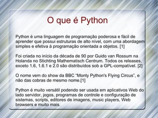 O que é Python
Python é uma linguagem de programação poderosa e fácil de
aprender que possui estruturas de alto nível, com uma abordagem
simples e efetiva à programação orientada a objetos. [1]

Foi criada no início da década de 90 por Guido van Rossum na
Holanda no Stichting Mathematisch Centrum. Todos os releases,
exceto 1.6, 1.6.1 e 2.0 são distribuídos sob a GPL-compatível. [2]

O nome vem do show da BBC “Monty Python's Flying Circus”, e
não das cobras de mesmo nome.[1]

Python é muito versátil podendo ser usada em aplicativos Web do
lado servidor, jogos, programas de controle e configuração de
sistemas, scripts, editores de imagens, music players, Web
browsers e muito mais.
 