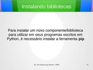 Tec. em Sistemas para Internet - IFMS 13
Instalando bibliotecas
Para instalar um novo componente/biblioteca
para utilizar em seus programas escritos em
Python, é necessário instalar a ferramenta pip
 