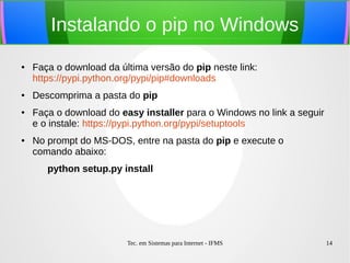 Tec. em Sistemas para Internet - IFMS 14
Instalando o pip no Windows
● Faça o download da última versão do pip neste link:
https://pypi.python.org/pypi/pip#downloads
● Descomprima a pasta do pip
● Faça o download do easy installer para o Windows no link a seguir
e o instale: https://pypi.python.org/pypi/setuptools
● No prompt do MS-DOS, entre na pasta do pip e execute o
comando abaixo:
python setup.py install
 