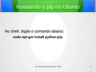 Tec. em Sistemas para Internet - IFMS 15
Instalando o pip no Ubuntu
No shell, digite o comando abaixo:
sudo apt-get install python-pip
 