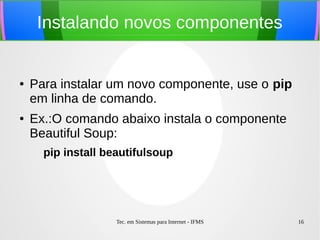 Tec. em Sistemas para Internet - IFMS 16
Instalando novos componentes
● Para instalar um novo componente, use o pip
em linha de comando.
● Ex.:O comando abaixo instala o componente
Beautiful Soup:
pip install beautifulsoup
 