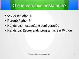 Tec. em Sistemas para Internet - IFMS 2
O que veremos nesta aula?
● O que é Python?
● Porquê Python?
● Hands on: Instalação e configuração
● Hands on: Escrevendo programas em Python
 