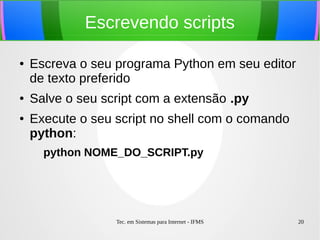Tec. em Sistemas para Internet - IFMS 20
Escrevendo scripts
● Escreva o seu programa Python em seu editor
de texto preferido
● Salve o seu script com a extensão .py
● Execute o seu script no shell com o comando
python:
python NOME_DO_SCRIPT.py
 