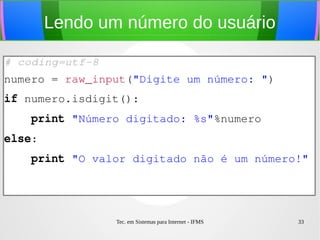 Tec. em Sistemas para Internet - IFMS 33
Lendo um número do usuário
# coding=utf­8
numero = raw_input("Digite um número: ")
if numero.isdigit():
    print "Número digitado: %s"%numero
else:
    print "O valor digitado não é um número!"
 